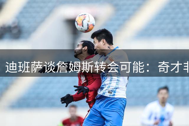 迪班萨谈詹姆斯转会可能：奇才非首选 浓眉才是关键说客